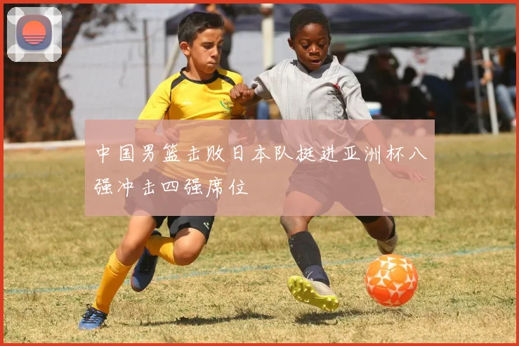中国男篮击败日本队挺进亚洲杯八强冲击四强席位