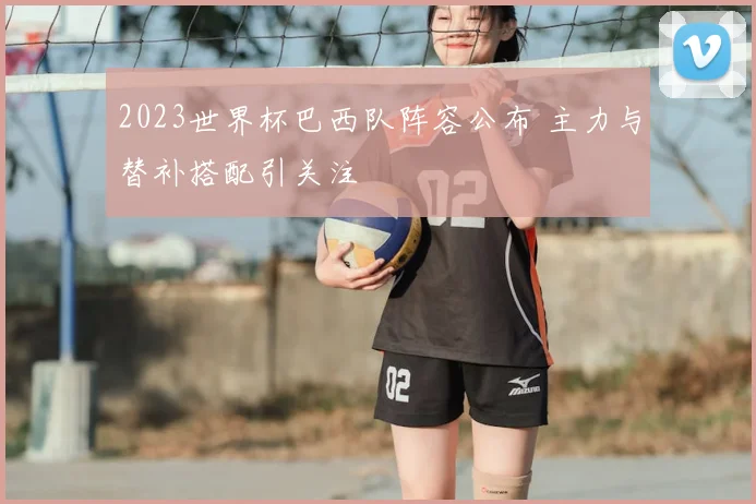 2023世界杯巴西队阵容公布 主力与替补搭配引关注