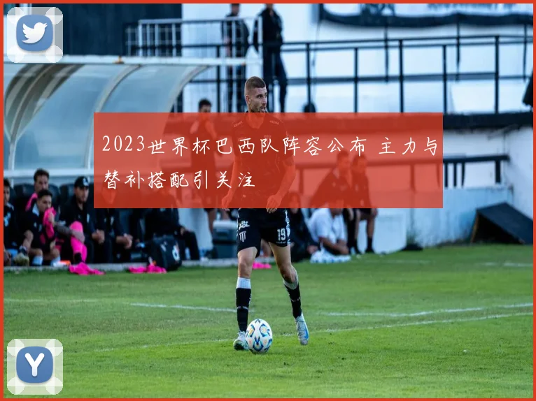 2023世界杯巴西队阵容公布 主力与替补搭配引关注