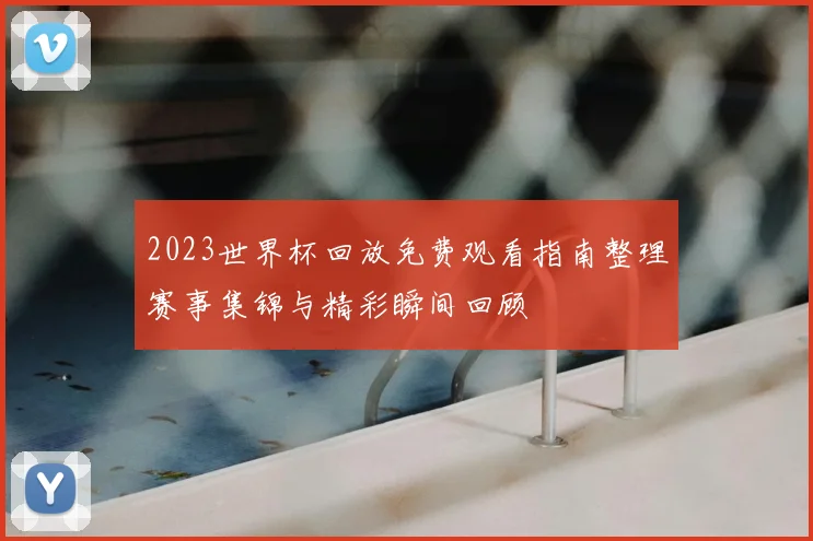 2023世界杯回放免费观看指南整理赛事集锦与精彩瞬间回顾