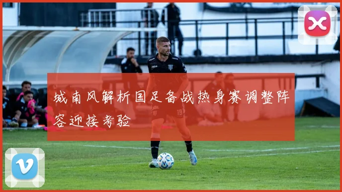 城南风解析国足备战热身赛调整阵容迎接考验