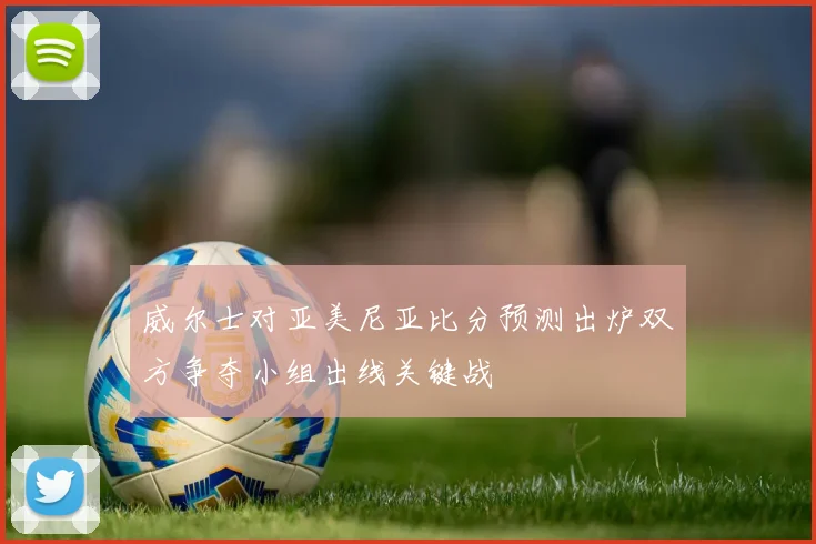 威尔士对亚美尼亚比分预测出炉双方争夺小组出线关键战