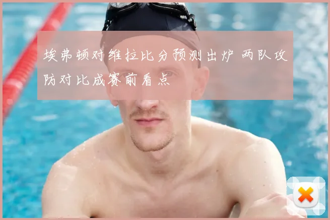 埃弗顿对维拉比分预测出炉 两队攻防对比成赛前看点