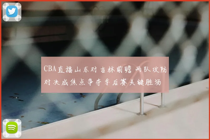CBA直播山东对吉林前瞻 两队攻防对决成焦点争夺季后赛关键胜场