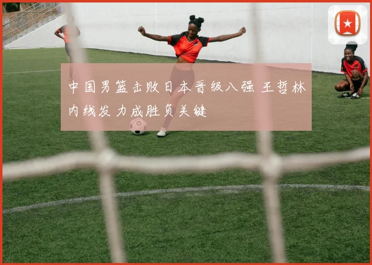 中国男篮击败日本晋级八强 王哲林内线发力成胜负关键