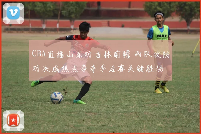 CBA直播山东对吉林前瞻 两队攻防对决成焦点争夺季后赛关键胜场